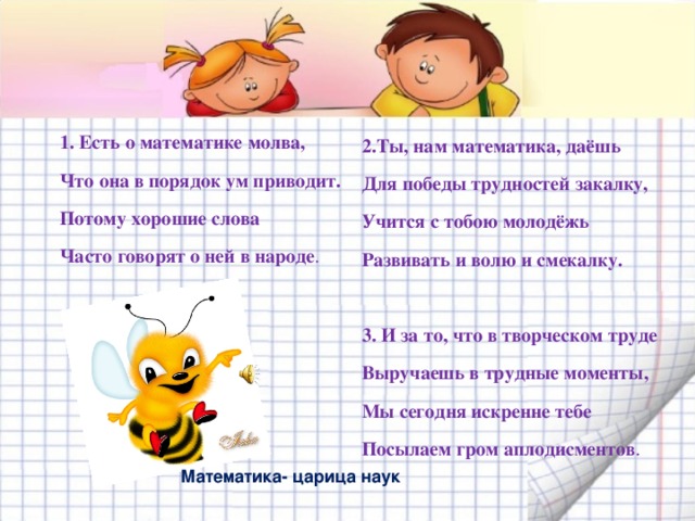 2.Ты, нам математика, даёшь Для победы трудностей закалку, Учится с тобою молодёжь Развивать и волю и смекалку.  3. И за то, что в творческом труде Выручаешь в трудные моменты, Мы сегодня искренне тебе Посылаем гром аплодисментов . 1. Есть о математике молва, Что она в порядок ум приводит. Потому хорошие слова Часто говорят о ней в народе . Математика- царица наук