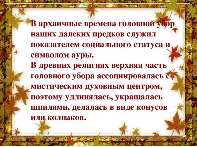 В архаичные времена головной убор наших далеких предков служил показателем социального статуса и символом ауры. В древних религиях верхняя часть головного убора ассоциировалась с мистическим духовным центром, поэтому удлинялась, украшалась шпилями, делалась в виде конусов или колпаков.