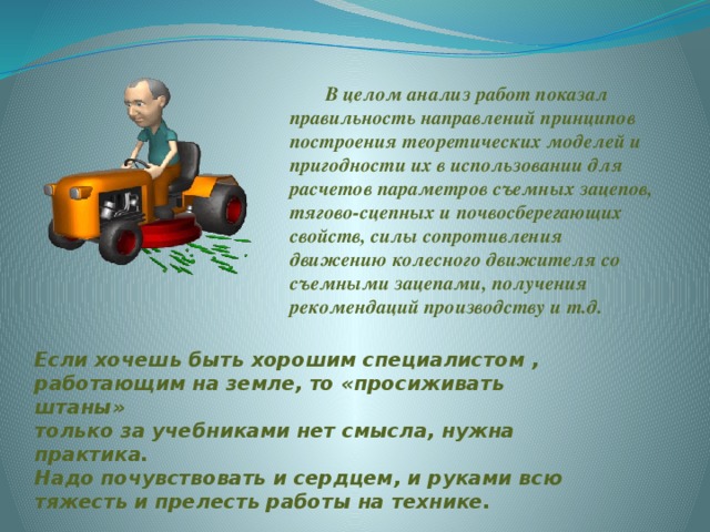 В целом анализ работ показал правильность направлений принципов построения теоретических моделей и пригодности их в использовании для расчетов параметров съемных зацепов, тягово-сцепных и почвосберегающих свойств, силы сопротивления движению колесного движителя со съемными зацепами, получения рекомендаций производству и т.д. Если хочешь быть хорошим специалистом , работающим на земле, то «просиживать штаны» только за учебниками нет смысла, нужна практика. Надо почувствовать и сердцем, и руками всю тяжесть и прелесть работы на технике.