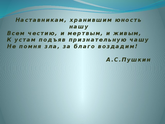 Наставникам, хранившим юность нашу Всем честию, и мертвым, и живым, К устам подъяв признательную чашу Не помня зла, за благо воздадим!  А.С.Пушкин