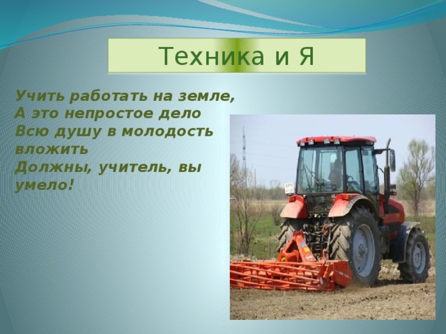 Техника и Я Учить работать на земле, А это непростое дело Всю душу в молодость вложить Должны, учитель, вы умело!