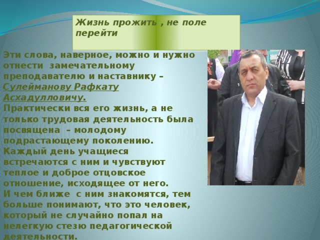 Жизнь прожить , не поле перейти  Эти слова, наверное, можно и нужно отнести замечательному преподавателю и наставнику – Сулейманову Рафкату Асхадулловичу. Практически вся его жизнь, а не только трудовая деятельность была посвящена – молодому подрастающему поколению. Каждый день учащиеся встречаются с ним и чувствуют теплое и доброе отцовское отношение, исходящее от него. И чем ближе с ним знакомятся, тем больше понимают, что это человек, который не случайно попал на нелегкую стезю педагогической деятельности.