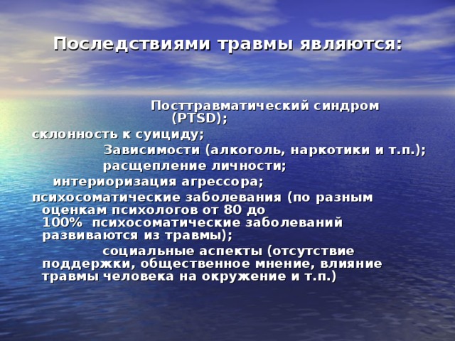 Последствиями травмы являются:                 Посттравматический синдром (PTSD);                     склонность к суициду;                 Зависимости (алкоголь, наркотики и т.п.);                  расщепление личности;        интериоризация агрессора;   психосоматические заболевания (по разным оценкам психологов от 80 до 100%  психосоматические заболеваний развиваются из травмы);                    социальные аспекты (отсутствие поддержки, общественное мнение, влияние травмы человека на окружение и т.п.)