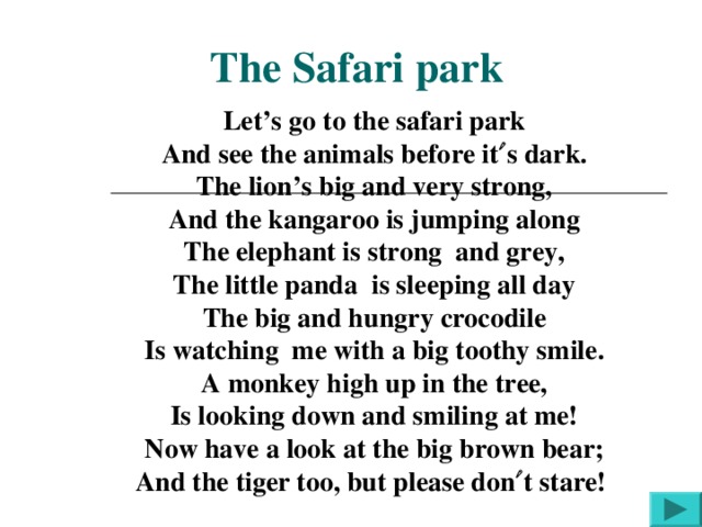 Let’s go to the safari park And see the animals before it  s dark. The lion’s big and very strong, And the kangaroo is jumping along The elephant is strong and grey, The little panda is sleeping all day The big and hungry crocodile Is watching me with a big toothy smile. A monkey high up in the tree, Is looking down and smiling at me! Now have a look at the big brown bear; And the tiger too, but please don  t stare!  The Safari park