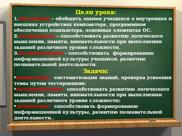 Цели урока: 1. Обучающая – обобщить знания учащихся о внутренних и внешних устройствах компьютера, программном обеспечении компьютера, основных элементах ОС. 2. Развивающая  – способствовать развитию логического мышления, памяти, внимательности при выполнении заданий различного уровня сложности. 3. Воспитывающая - способствовать формированию информационной культуры учащихся, развитию познавательной деятельности. Задачи: • предметные: систематизация знаний, проверка усвоения темы путем тестирования; • метапредметные: способствовать развитию логического мышления, памяти, внимательности при выполнении заданий различного уровня сложности; • личностные: способствовать формированию информационной культуры, развитию познавательной деятельности. .