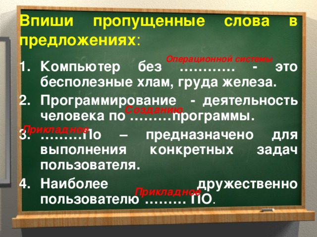 Впиши пропущенные слова в предложениях : Операционной системы Компьютер без ………… - это бесполезные хлам, груда железа. Программирование - деятельность человека по ………программы. ……… По – предназначено для выполнения конкретных задач пользователя. Наиболее дружественно пользователю ……… ПО . Созданию Прикладное Прикладное