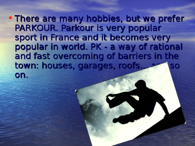 There are many hobbies, but we prefer PARKOUR. Parkour is very popular sport in France and it becomes very popular in world. PK - a way of rational and fast overcoming of barriers in the town: houses, garages, roofs... and so on.