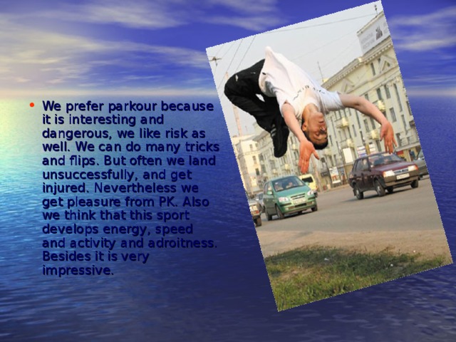 We prefer parkour because it is interesting and dangerous, we like risk as well. We can do many tricks and flips. But often we land unsuccessfully, and get injured. Nevertheless we get pleasure from PK. Also we think that this sport develops energy, speed and activity and adroitness. Besides it is very impressive.