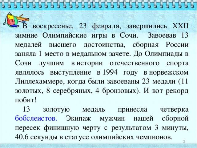 В воскресенье, 23 февраля, завершились XXII зимние Олимпийские игры в Сочи. Завоевав 13 медалей высшего достоинства, сборная России заняла 1 место в медальном зачете. До Олимпиады в Сочи лучшим в истории отечественного спорта являлось выступление в 1994 году в норвежском Лиллехаммере, когда были завоеваны 23 медали (11 золотых, 8 серебряных, 4 бронзовых). И вот рекорд побит! 13 золотую медаль принесла четверка бобслеистов. Экипаж мужчин нашей сборной пересек финишную черту с результатом 3 минуты, 40.6 секунды в статусе олимпийских чемпионов.