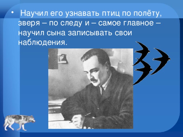   Научил его узнавать птиц по полёту, зверя – по следу и – самое главное – научил сына записывать свои наблюдения.