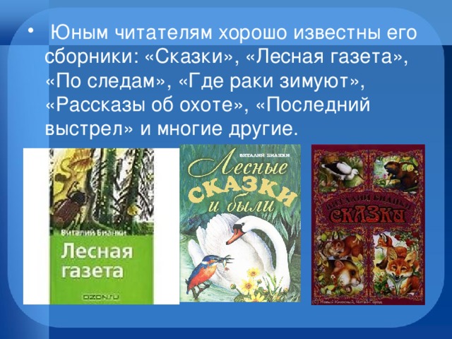   Юным читателям хорошо известны его сборники: «Сказки», «Лесная газета», «По следам», «Где раки зимуют», «Рассказы об охоте», «Последний выстрел» и многие другие.