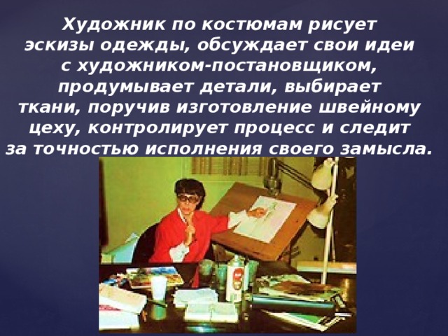 Художник по костюмам рисует эскизы одежды, обсуждает свои идеи с художником-постановщиком, продумывает детали, выбирает ткани, поручив изготовление швейному цеху, контролирует процесс и следит за точностью исполнения своего замысла.