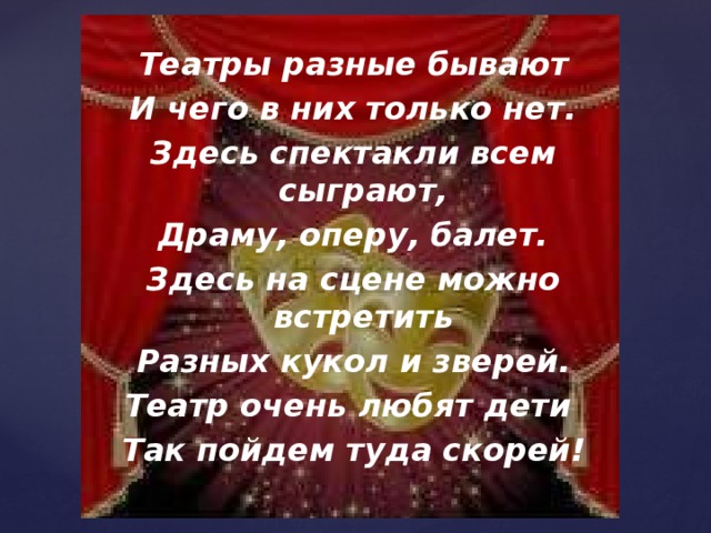 Театры разные бывают И чего в них только нет. Здесь спектакли всем сыграют, Драму, оперу, балет. Здесь на сцене можно встретить Разных кукол и зверей. Театр очень любят дети Так пойдем туда скорей!