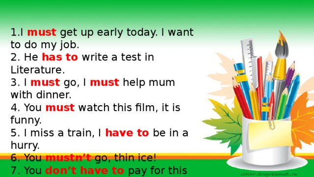 1.I must get up early today. I want to do my job. 2. He has to write a test in Literature. 3. I must go, I must help mum with dinner. 4. You must watch this film, it is funny. 5. I miss a train, I have to be in a hurry. 6. You mustn’t go, thin ice! 7. You don’t have to pay for this book, it is a present. 8. My granny is ill. I must visit her today.