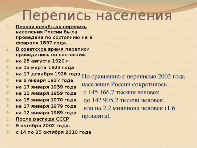 Перепись населения Первая всеобщая перепись населения России была проведена по состоянию на 9 февраля 1897 года. В советское время переписи проводились по состоянию на 28 августа 1920 г. на 15 марта 1923 года на 17 декабря 1926 года на 6 января 1937 года на 17 января 1939 года на 15 января 1959 года на 15 января 1970 года на 17 января 1979 года на 12 января 1989 года После распада СССР 9 октября 2002 года. с 14 по 25 октября 2010 года По сравнению с переписью 2002 года население России сократилось  с 145 166,7 тысячи человек  до 142 905,2 тысячи человек,  или на 2,2 миллиона человек (1,6 процента).