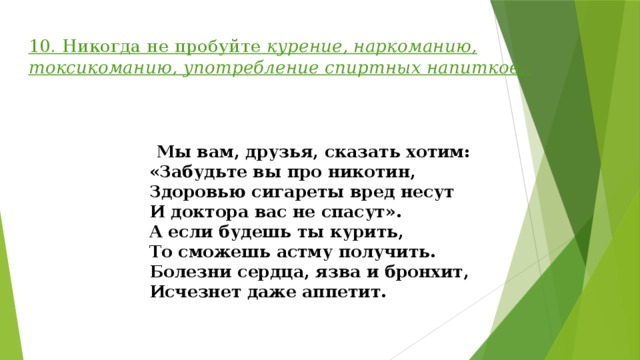 10. Никогда не пробуйте курение, наркоманию, токсикоманию, употребление спиртных напитков .    Мы вам, друзья, сказать хотим:  «Забудьте вы про никотин,  Здоровью сигареты вред несут  И доктора вас не спасут».  А если будешь ты курить,  То сможешь астму получить.  Болезни сердца, язва и бронхит,  Исчезнет даже аппетит.