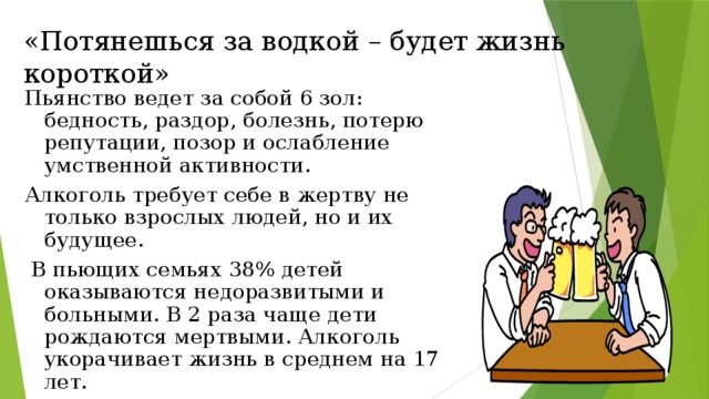 «Потянешься за водкой – будет жизнь короткой» Пьянство ведет за собой 6 зол: бедность, раздор, болезнь, потерю репутации, позор и ослабление умственной активности. Алкоголь требует себе в жертву не только взрослых людей, но и их будущее.  В пьющих семьях 38% детей оказываются недоразвитыми и больными. В 2 раза чаще дети рождаются мертвыми. Алкоголь укорачивает жизнь в среднем на 17 лет.