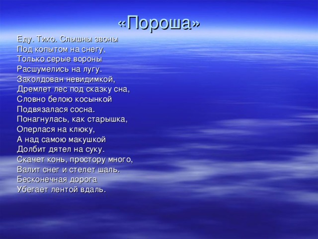 «Пороша» Еду. Тихо. Слышны звоны Под копытом на снегу, Только серые вороны Расшумелись на лугу. Заколдован невидимкой, Дремлет лес под сказку сна, Словно белою косынкой Подвязалася сосна. Понагнулась, как старышка, Оперлася на клюку, А над самою макушкой Долбит дятел на суку. Скачет конь, простору много, Валит снег и стелет шаль. Бесконечная дорога Убегает лентой вдаль.