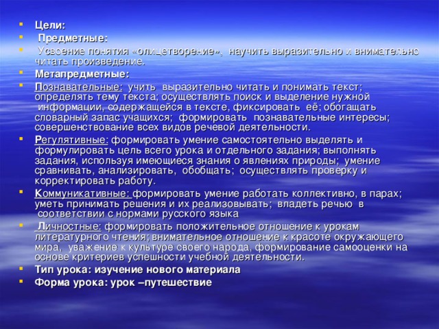 Цели:   Предметные:     Усвоение понятия «олицетворение»,  научить выразительно и внимательно читать произведение. Метапредметные:   П ознавательные:   учить  выразительно читать и понимать текст; определять тему текста; осуществлять поиск и выделение нужной  информации, содержащейся в тексте, фиксировать  её; обогащать словарный запас учащихся;  формировать  познавательные интересы; совершенствование всех видов речевой деятельности. Р егулятивные:  формировать умение самостоятельно выделять и формулировать цель всего урока и отдельного задания; выполнять задания, используя имеющиеся знания о явлениях природы;  умение сравнивать, анализировать,  обобщать;  осуществлять проверку и корректировать работу. К оммуникативные:  формировать умение работать коллективно, в парах; уметь принимать решения и их реализовывать;  владеть речью  в  соответствии с нормами русского языка   Л ичностные: