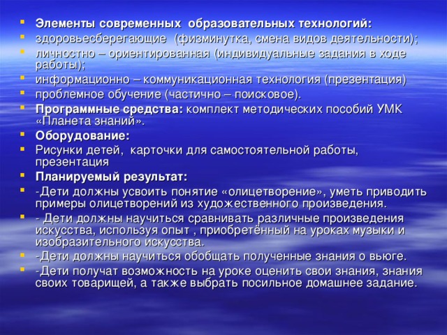 Элементы современных  образовательных технологий: здоровьесберегающие  (физминутка, смена видов деятельности); личностно – ориентированная (индивидуальные задания в ходе работы); информационно – коммуникационная технология (презентация) проблемное обучение (частично – поисковое). Программные средства:  комплект методических пособий УМК «Планета знаний».   Оборудование: Рисунки детей,  карточки для самостоятельной работы, презентация Планируемый результат: -Дети должны усвоить понятие «олицетворение», уметь приводить примеры олицетворений из художественного произведения. - Дети должны научиться сравнивать различные произведения искусства, используя опыт , приобретённый на уроках музыки и изобразительного искусства. -Дети должны научиться обобщать полученные знания о вьюге. -Дети получат возможность на уроке оценить свои знания, знания своих товарищей, а также выбрать посильное домашнее задание.