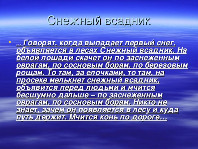 … Говорят, когда выпадает первый снег, объявляется в лесах Снежный всадник. На белой лошади скачет он по заснеженным оврагам, по сосновым борам, по березовым рощам. То там, за елочками, то там, на просеке мелькнет снежный всадник, объявится перед людьми и мчится бесшумно дальше – по заснеженным оврагам, по сосновым борам. Никто не знает, зачем он появляется в лесу и куда путь держит. Мчится конь по дороге…