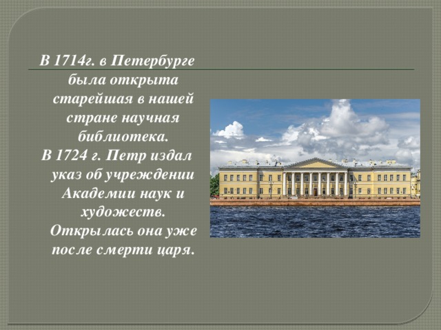 В 1714г. в Петербурге была открыта старейшая в нашей стране научная библиотека. В 1724 г. Петр издал указ об учреждении Академии наук и художеств. Открылась она уже после смерти царя.
