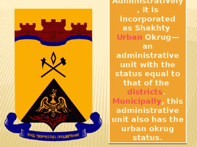 Administratively , it is incorporated as Shakhty  Urban Okrug —an administrative unit with the status equal to that of the  districts .  Municipally , this administrative unit also has the urban okrug status.