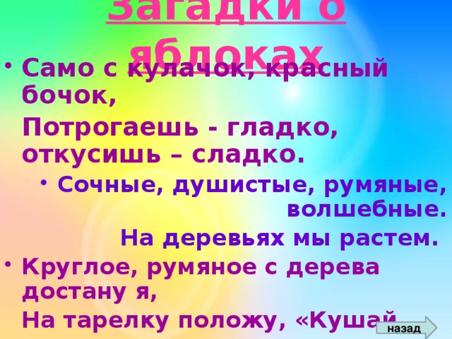 Загадки о яблоках Само с кулачок, красный бочок,  Потрогаешь - гладко, откусишь – сладко. Сочные, душистые, румяные, волшебные.  На деревьях мы растем.  Круглое, румяное с дерева достану я,  На тарелку положу, «Кушай, мамочка»,- скажу.  Я румяную Матрешку от подруг не оторву,  Подожду, когда Матрешка упадёт сама в траву.  назад