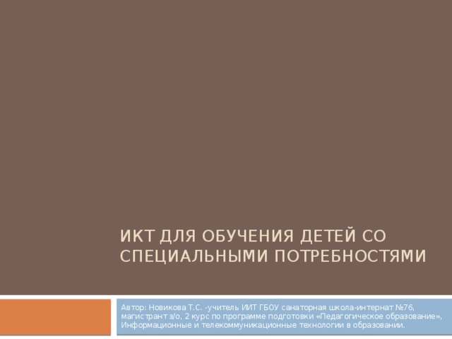 ИКТ для обучения детей со специальными потребностями Автор: Новикова Т.С. -учитель ИИТ ГБОУ санаторная школа-интернат №76, магистрант з/о, 2 курс по программе подготовки «Педагогическое образование», Информационные и телекоммуникационные технологии в образовании.