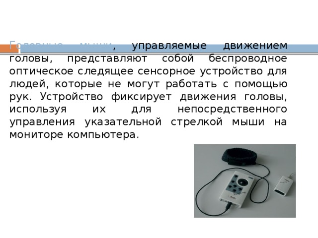 Головные мыши , управляемые движением головы, представляют собой беспроводное оптическое следящее сенсорное устройство для людей, которые не могут работать с помощью рук. Устройство фиксирует движения головы, используя их для непосредственного управления указательной стрелкой мыши на мониторе компьютера.