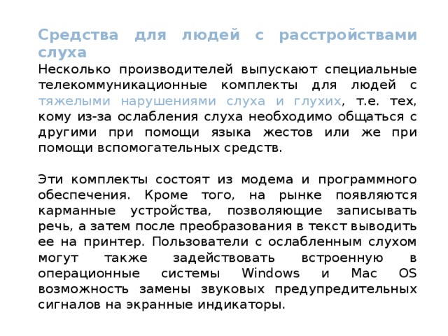 Средства для людей с расстройствами слуха Несколько производителей выпускают специальные телекоммуникационные комплекты для людей с тяжелыми нарушениями слуха и глухих , т.е. тех, кому из-за ослабления слуха необходимо общаться с другими при помощи языка жестов или же при помощи вспомогательных средств. Эти комплекты состоят из модема и программного обеспечения. Кроме того, на рынке появляются карманные устройства, позволяющие записывать речь, а затем после преобразования в текст выводить ее на принтер. Пользователи с ослабленным слухом могут также задействовать встроенную в операционные системы Windows и Mac OS возможность замены звуковых предупредительных сигналов на экранные индикаторы.