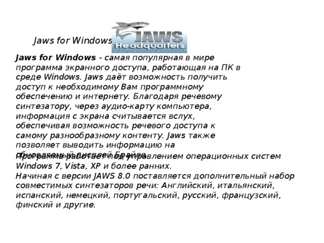 Jaws for Windows Jaws for Windows  - самая популярная в мире программа экранного доступа, работающая на ПК в среде Windows. Jaws даёт возможность получить доступ к необходимому Вам программному обеспечению и интернету. Благодаря речевому синтезатору, через аудио-карту компьютера, информация с экрана считывается вслух, обеспечивая возможность речевого доступа к самому разнообразному контенту. Jaws также позволяет выводить информацию на обновляемый дисплей Брайля.      Программа работает под управлением операционных систем Windows 7, Vista, XP и более ранних. Начиная с версии JAWS 8.0 поставляется дополнительный набор совместимых синтезаторов речи: Английский, итальянский, испанский, немецкий, португальский, русский, французский, финский и другие.