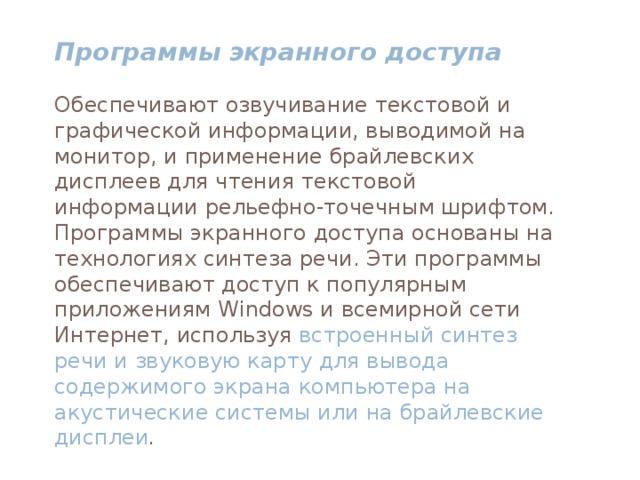 Программы экранного доступа  Обеспечивают озвучивание текстовой и графической информации, выводимой на монитор, и применение брайлевских дисплеев для чтения текстовой информации рельефно-точечным шрифтом. Программы экранного доступа основаны на технологиях синтеза речи. Эти программы обеспечивают доступ к популярным приложениям Windows и всемирной сети Интернет, используя встроенный синтез речи и звуковую карту для вывода содержимого экрана компьютера на акустические системы или на брайлевские дисплеи .