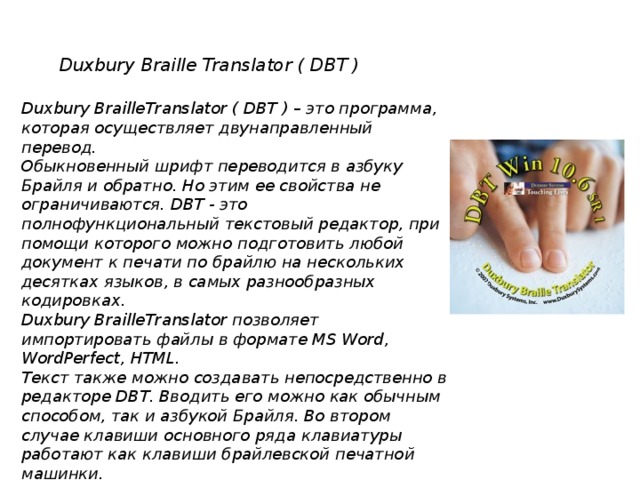 Duxbury Braille Translator ( DBT ) Duxbury BrailleTranslator ( DBT ) – это программа, которая осуществляет двунаправленный перевод. Обыкновенный шрифт переводится в азбуку Брайля и обратно. Но этим ее свойства не ограничиваются. DBT - это полнофункциональный текстовый редактор, при помощи которого можно подготовить любой документ к печати по брайлю на нескольких десятках языков, в самых разнообразных кодировках. Duxbury BrailleTranslator позволяет импортировать файлы в формате MS Word, WordPerfect, HTML. Текст также можно создавать непосредственно в редакторе DBT. Вводить его можно как обычным способом, так и азбукой Брайля. Во втором случае клавиши основного ряда клавиатуры работают как клавиши брайлевской печатной машинки.