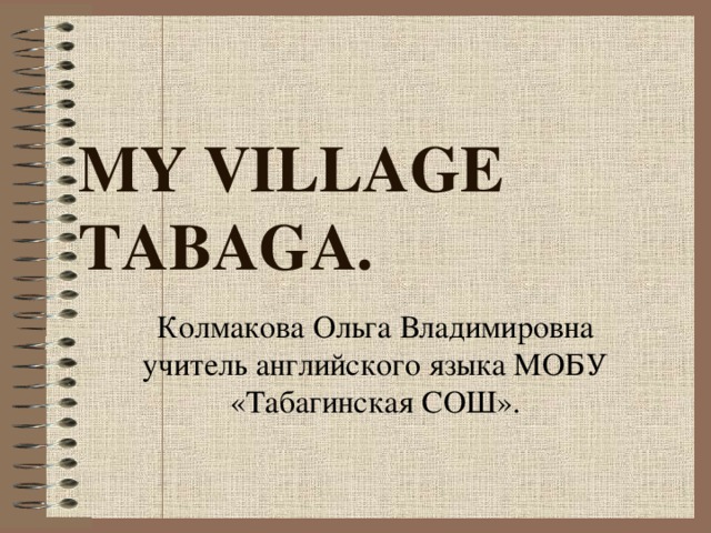 MY VILLAGE TABAGA. Колмакова Ольга Владимировна учитель английского языка МОБУ «Табагинская СОШ».