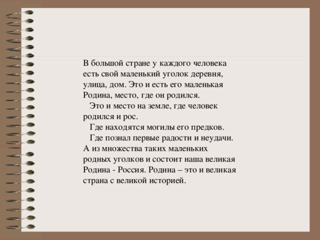 В большой стране у каждого человека есть свой маленький уголок деревня, улица, дом. Это и есть его маленькая Родина, место, где он родился.  Это и место на земле, где человек родился и рос.  Где находятся могилы его предков.  Где познал первые радости и неудачи. А из множества таких маленьких родных уголков и состоит наша великая Родина - Россия. Родина – это и великая страна с великой историей.