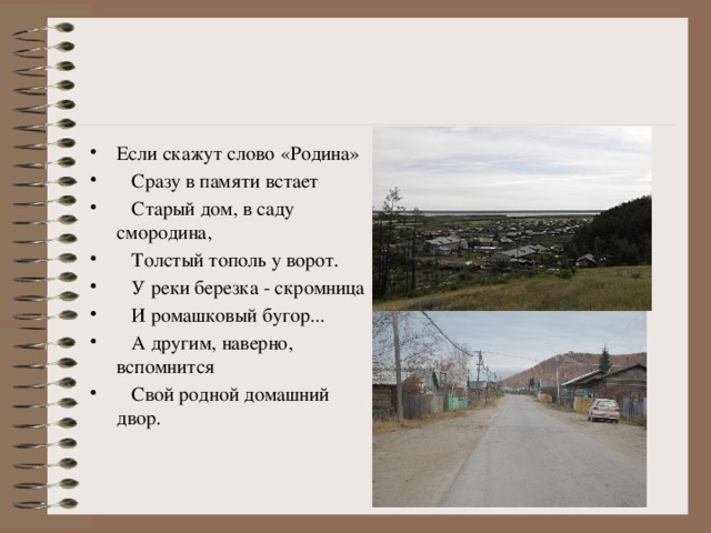 Если скажут слово «Родина»  Сразу в памяти встает  Старый дом, в саду смородина,  Толстый тополь у ворот.  У реки березка - скромница  И ромашковый бугор...  А другим, наверно, вспомнится  Свой родной домашний двор.