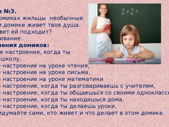 Задание №3. В этих домиках жильцы необычные. В первом домике живет твоя душа.  Какой цвет ей подходит? Раскрашивание. Обозначения домиков: № 2 – твое настроение, когда ты идешь в школу,  №3 – твое настроение на уроке чтения,  №4 – твое настроение на уроке письма,  №5 – твое настроение на уроке математики  №6 – твое настроение, когда ты разговариваешь с учителем,  №7 – твое настроение, когда ты общаешься со своими одноклассниками,  №8 – твое настроение, когда ты находишься дома,  №9 – твое настроение, когда ты делаешь уроки,  №10 – придумайте сами, кто живет и что делает в этом домике.