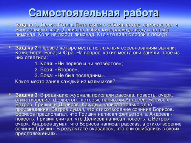 Самостоятельная работа  Задача 1. Денис, Коля и Петя взяли с собой в поход: лимонад, сок и минеральную воду. Денис не любил минеральную воду и не пьёт лимонад. Коля не любит лимонад. Кто что взял с собой в поход?  Задача 2. Первые четыре места по лыжным соревнованиям заняли: Коля, Боря, Вова, и Юра. На вопрос, какие места они заняли, трое из них ответили:  1. Коля: «Ни первое и ни четвёртое»;  2. Боря: «Второе»;  3. Вова: «Не был последним».  Какое место занял каждый из мальчиков?