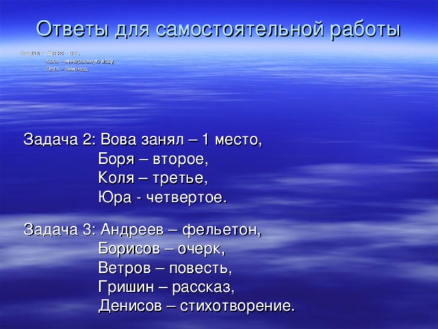 Ответы для самостоятельной работы Задача 1: Денис – сок,  Коля – минеральную воду,  Петя – лимонад. Задача 2: Вова занял – 1 место,  Боря – второе,  Коля – третье,  Юра - четвертое. Задача 3: Андреев – фельетон,  Борисов – очерк,  Ветров – повесть,  Гришин – рассказ,  Денисов – стихотворение.