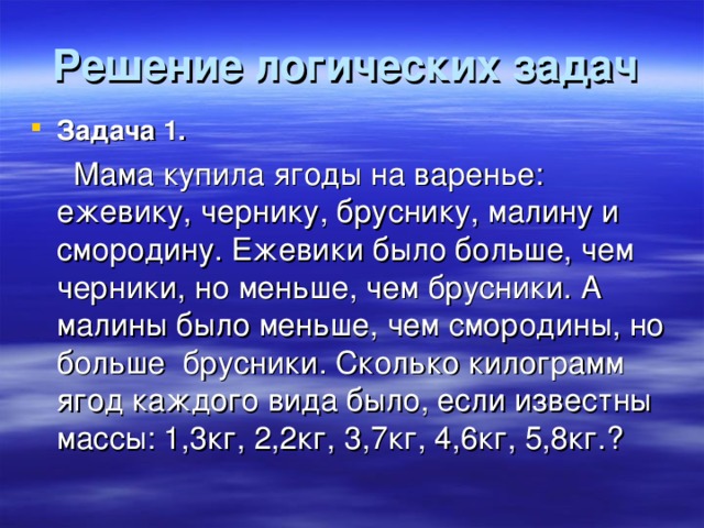 Решение логических задач  Задача 1.  Мама купила ягоды на варенье: ежевику, чернику, бруснику, малину и смородину. Ежевики было больше, чем черники, но меньше, чем брусники. А малины было меньше, чем смородины, но больше брусники. Сколько килограмм ягод каждого вида было, если известны массы: 1,3кг, 2,2кг, 3,7кг, 4,6кг, 5,8кг.?