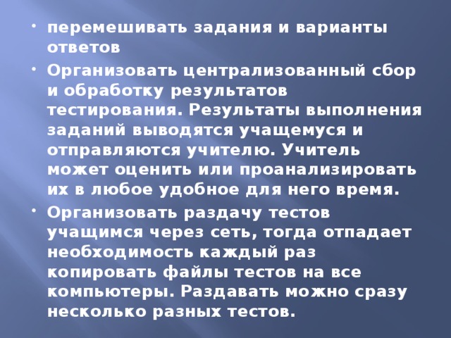 перемешивать задания и варианты ответов Организовать централизованный сбор и обработку результатов тестирования. Результаты выполнения заданий выводятся учащемуся и отправляются учителю. Учитель может оценить или проанализировать их в любое удобное для него время. Организовать раздачу тестов учащимся через сеть, тогда отпадает необходимость каждый раз копировать файлы тестов на все компьютеры. Раздавать можно сразу несколько разных тестов.