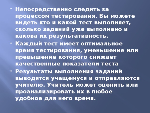 Непосредственно следить за процессом тестирования. Вы можете видеть кто и какой тест выполняет, сколько заданий уже выполнено и какова их результативность. Каждый тест имеет оптимальное время тестирования, уменьшение или превышение которого снижает качественные показатели теста Результаты выполнения заданий выводятся учащемуся и отправляются учителю. Учитель может оценить или проанализировать их в любое удобное для него время.