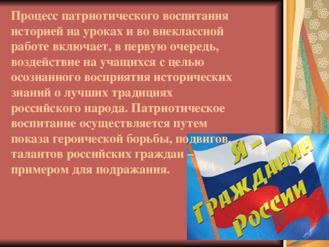 Процесс патриотического воспитания историей на уроках и во внеклассной работе включает, в первую очередь, воздействие на учащихся с целью осознанного восприятия исторических знаний о лучших традициях российского народа. Патриотическое воспитание осуществляется путем показа героической борьбы, подвигов, талантов российских граждан – примером для подражания.