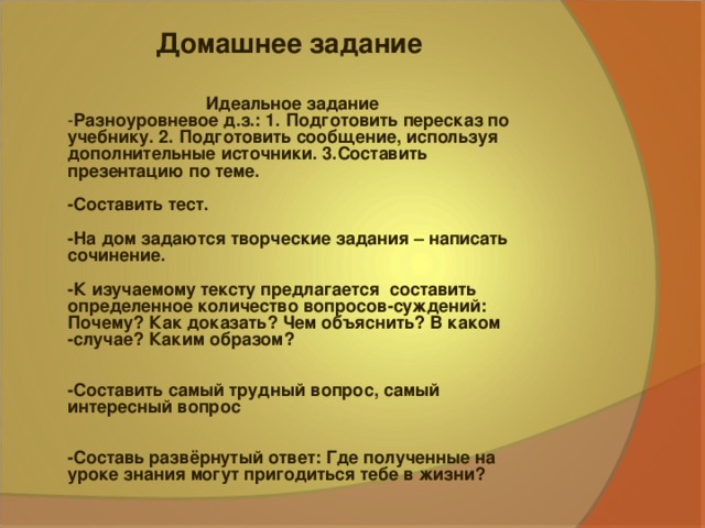 Домашнее задание Идеальное задание  - Разноуровневое д.з.: 1. Подготовить пересказ по учебнику. 2. Подготовить сообщение, используя дополнительные источники. 3.Составить презентацию по теме.  -Составить тест.  -На дом задаются творческие задания – написать сочинение.  -К изучаемому тексту предлагается составить определенное количество вопросов-суждений: Почему? Как доказать? Чем объяснить? В каком -случае? Каким образом?   -Составить самый трудный вопрос, самый интересный вопрос   -Составь развёрнутый ответ: Где полученные на уроке знания могут пригодиться тебе в жизни?