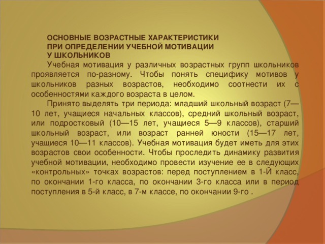 ОСНОВНЫЕ ВОЗРАСТНЫЕ ХАРАКТЕРИСТИКИ ПРИ ОПРЕДЕЛЕНИИ УЧЕБНОЙ МОТИВАЦИИ У ШКОЛЬНИКОВ Учебная мотивация у различных возрастных групп школьников проявляется по-разному. Чтобы понять специфику мотивов у школьников разных возрастов, необходимо соотнести их с особенностями каждого возраста в целом. Принято выделять три периода: младший школьный возраст (7—10 лет, учащиеся начальных классов), средний школьный возраст, или подростковый (10—15 лет, учащиеся 5—9 классов), старший школьный возраст, или возраст ранней юности (15—17 лет, учащиеся 10—11 классов). Учебная мотивация будет иметь для этих возрастов свои особенности. Чтобы проследить динамику развития учебной мотивации, необходимо провести изучение ее в следующих «контрольных» точках возрастов: перед поступлением в 1-Й класс, по окончании 1-го класса, по окончании 3-го класса или в период поступления в 5-й класс, в 7-м классе, по окончании 9-го .