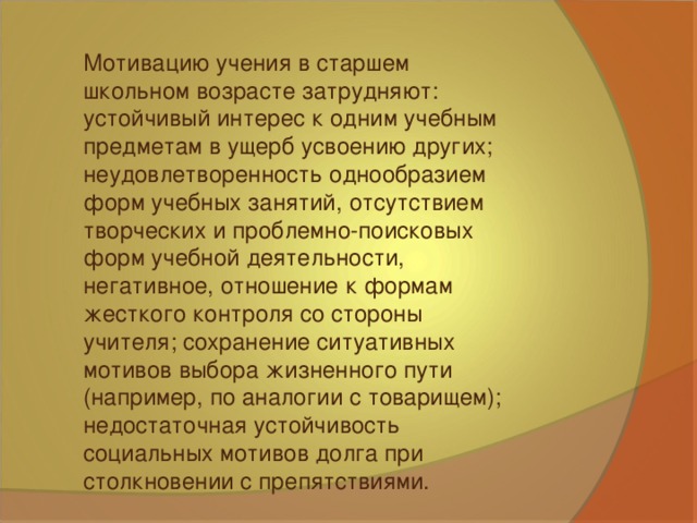 Мотивацию учения в старшем школьном возрасте затрудняют: устойчивый интерес к одним учебным предметам в ущерб усвоению других; неудовлетворенность однообразием форм учебных занятий, отсутствием творческих и проблемно-поисковых форм учебной деятельности, негативное, отношение к формам жесткого контроля со стороны учителя; сохранение ситуативных мотивов выбора жизненного пути (например, по аналогии с товарищем); недостаточная устойчивость социальных мотивов долга при столкновении с препятствиями.