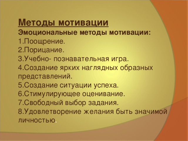 Методы мотивации Эмоциональные методы мотивации: 1.Поощрение. 2.Порицание. 3.Учебно- познавательная игра. 4.Создание ярких наглядных образных представлений. 5.Создание ситуации успеха. 6.Стимулирующее оценивание. 7.Свободный выбор задания. 8.Удовлетворение желания быть значимой личностью .