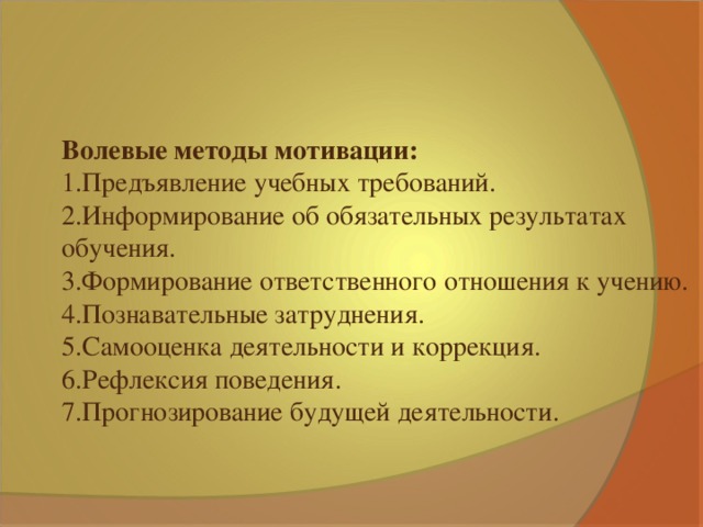 Волевые методы мотивации: 1.Предъявление учебных требований. 2.Информирование об обязательных результатах обучения. 3.Формирование ответственного отношения к учению. 4.Познавательные затруднения. 5.Самооценка деятельности и коррекция. 6.Рефлексия поведения. 7.Прогнозирование будущей деятельности.