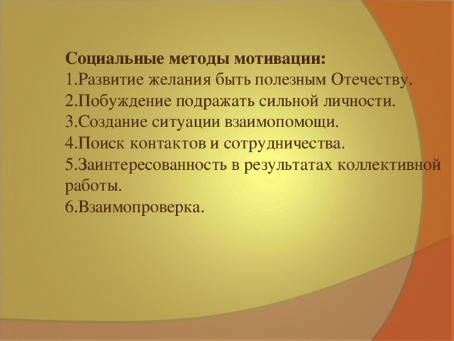 Социальные методы мотивации: 1.Развитие желания быть полезным Отечеству. 2.Побуждение подражать сильной личности. 3.Создание ситуации взаимопомощи. 4.Поиск контактов и сотрудничества. 5.Заинтересованность в результатах коллективной работы. 6.Взаимопроверка.